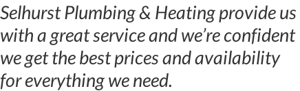 Selhurst Plumbing & Heating provide us  with a great service and we’re confident we get the best prices and availability for everything we need.